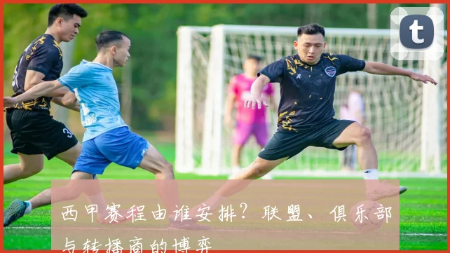 西甲赛程由谁安排？联盟、俱乐部与转播商的博弈